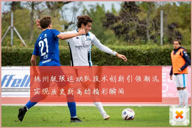 杭州极限运动队技术创新引领潮流实现历史新高的精彩瞬间