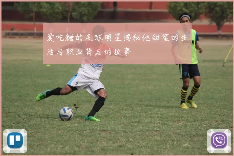 爱吃糖的足球明星揭秘他甜蜜的生活与职业背后的故事