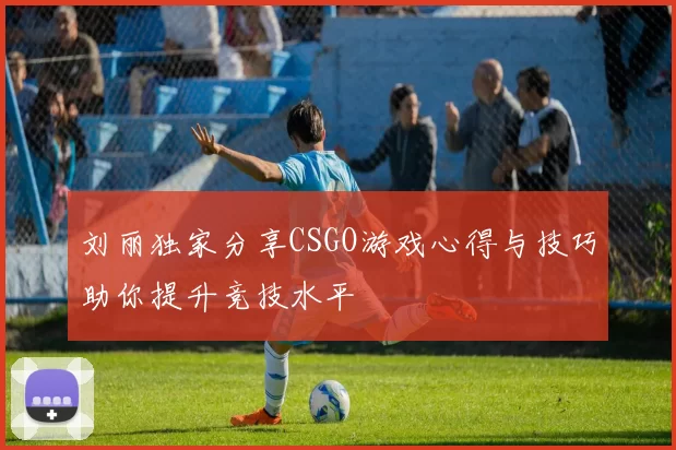 刘丽独家分享CSGO游戏心得与技巧助你提升竞技水平
