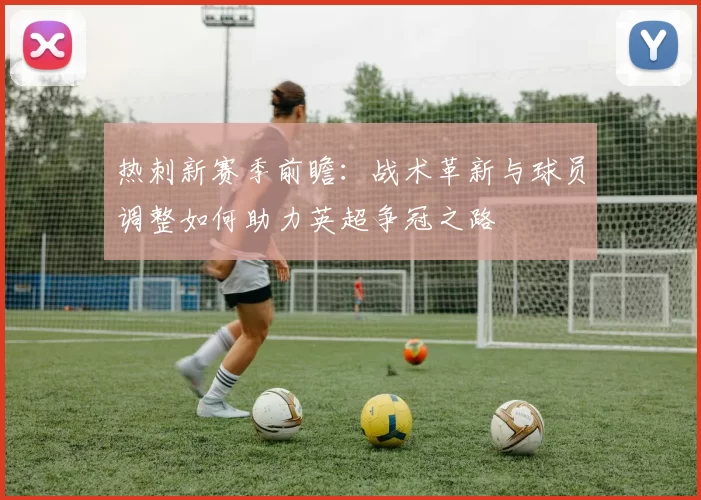 热刺新赛季前瞻：战术革新与球员调整如何助力英超争冠之路