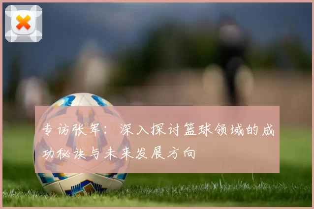 专访张军：深入探讨篮球领域的成功秘诀与未来发展方向