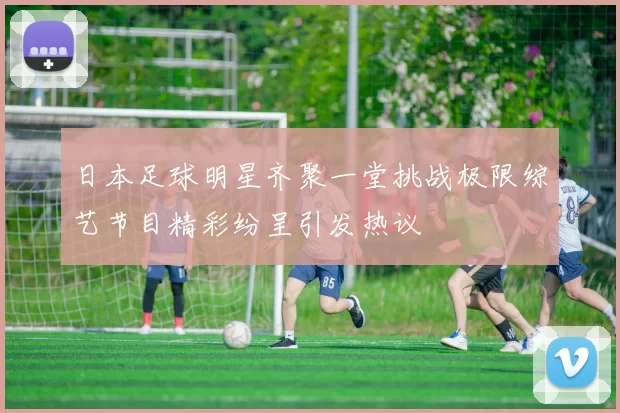 日本足球明星齐聚一堂挑战极限综艺节目精彩纷呈引发热议