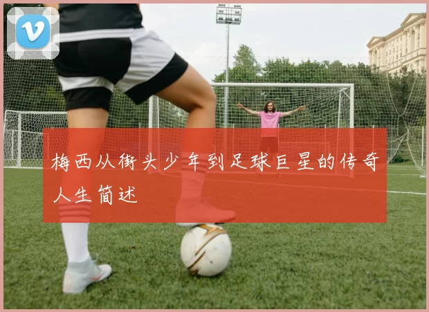 梅西从街头少年到足球巨星的传奇人生简述