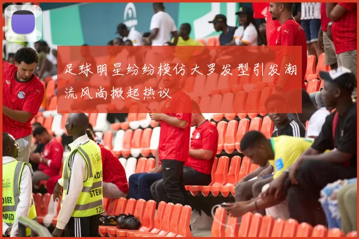 足球明星纷纷模仿大罗发型引发潮流风尚掀起热议