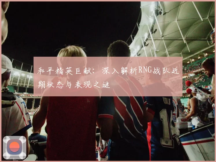 和平精英巨献：深入解析RNG战队近期状态与表现之谜