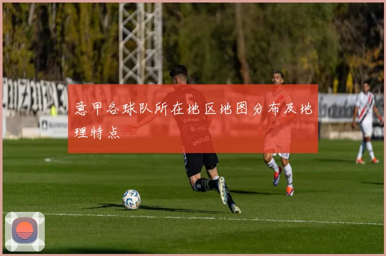意甲各球队所在地区地图分布及地理特点