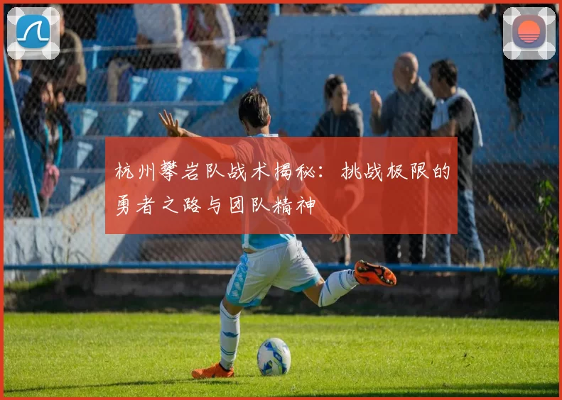 杭州攀岩队战术揭秘：挑战极限的勇者之路与团队精神