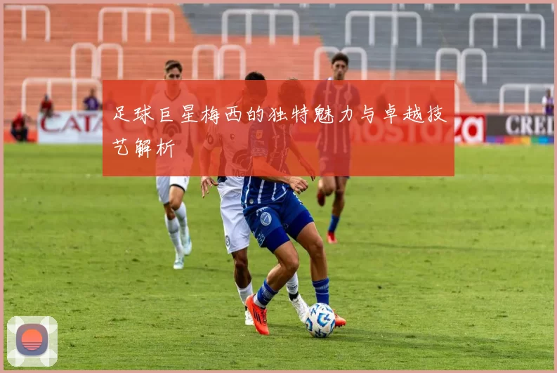足球巨星梅西的独特魅力与卓越技艺解析