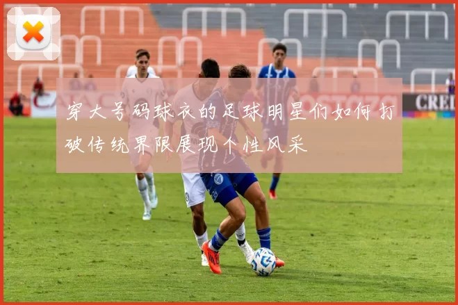 穿大号码球衣的足球明星们如何打破传统界限展现个性风采