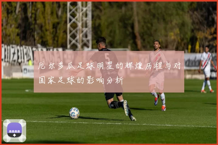 厄尔多瓜足球明星的辉煌历程与对国家足球的影响分析