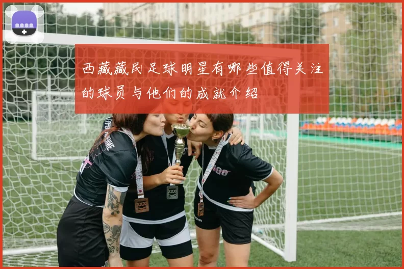 西藏藏民足球明星有哪些值得关注的球员与他们的成就介绍