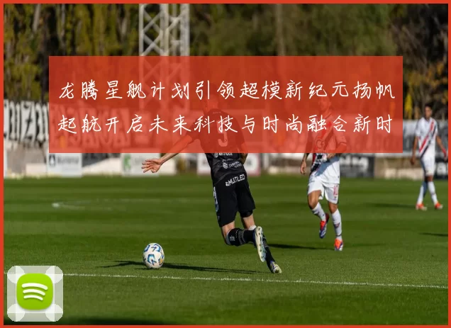 龙腾星舰计划引领超模新纪元扬帆起航开启未来科技与时尚融合新时代