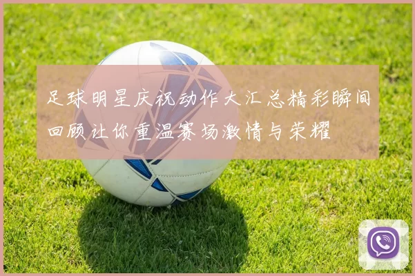 足球明星庆祝动作大汇总精彩瞬间回顾让你重温赛场激情与荣耀
