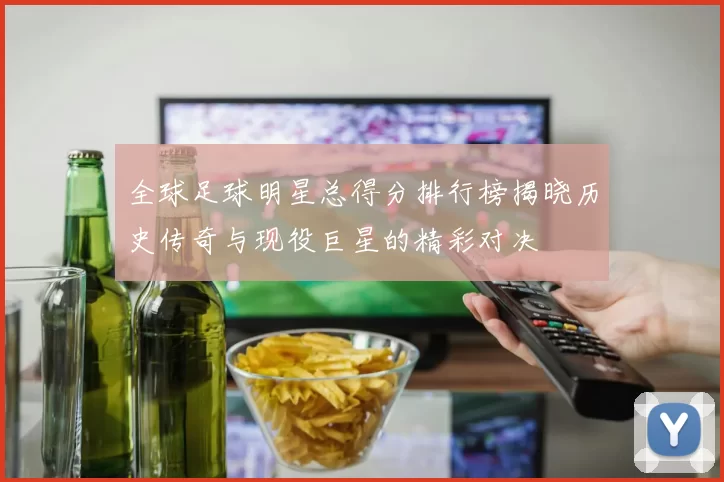 全球足球明星总得分排行榜揭晓历史传奇与现役巨星的精彩对决