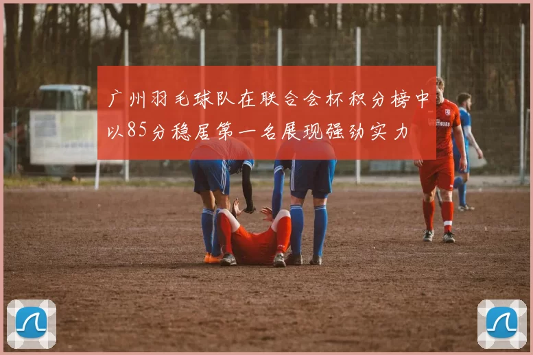 广州羽毛球队在联合会杯积分榜中以85分稳居第一名展现强劲实力