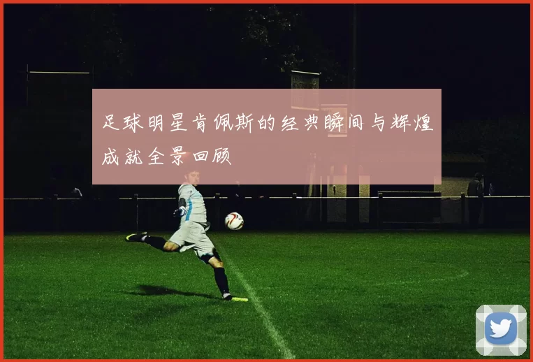 足球明星肯佩斯的经典瞬间与辉煌成就全景回顾