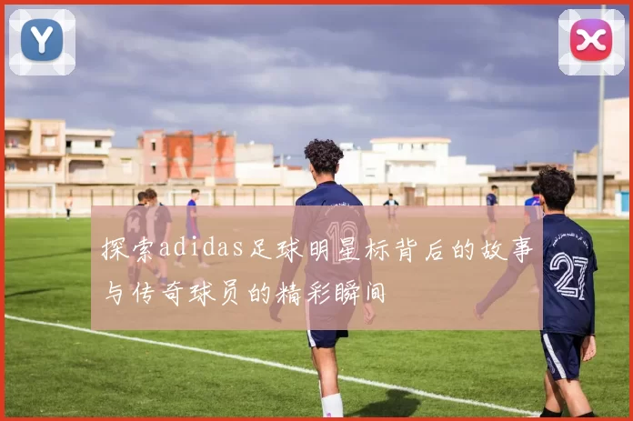 探索adidas足球明星标背后的故事与传奇球员的精彩瞬间