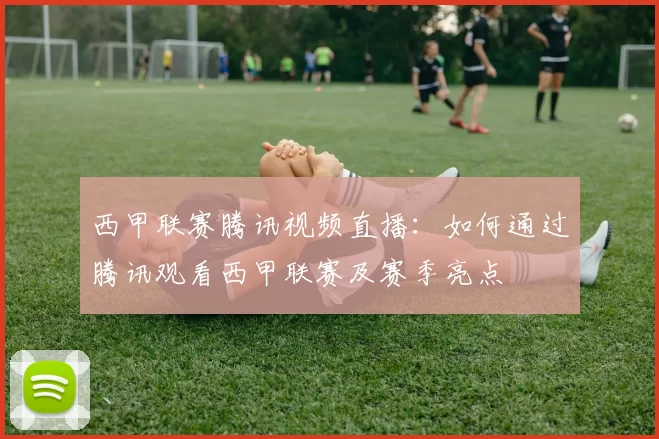 西甲联赛腾讯视频直播：如何通过腾讯观看西甲联赛及赛季亮点