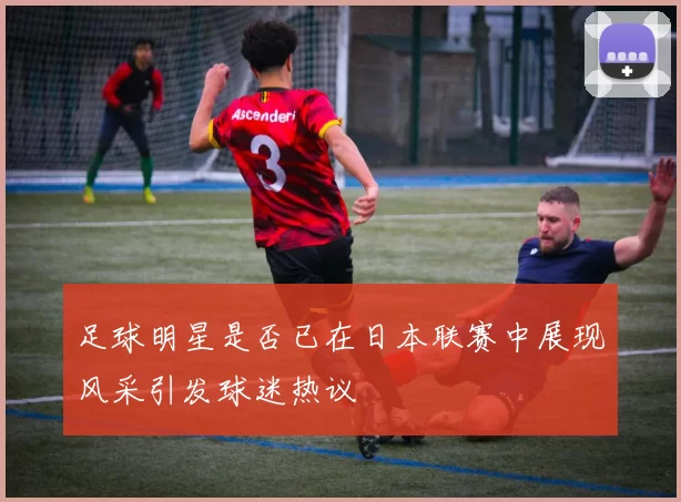 足球明星是否已在日本联赛中展现风采引发球迷热议