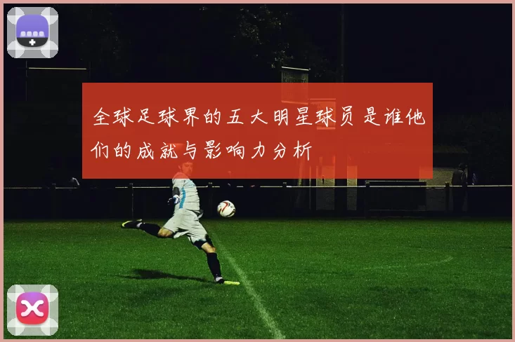 全球足球界的五大明星球员是谁他们的成就与影响力分析