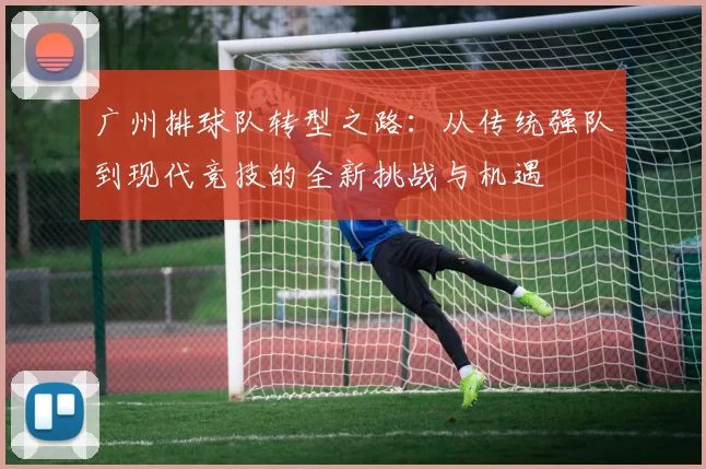 广州排球队转型之路：从传统强队到现代竞技的全新挑战与机遇