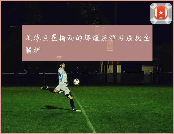 足球巨星梅西的辉煌历程与成就全解析