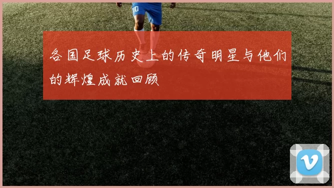 各国足球历史上的传奇明星与他们的辉煌成就回顾