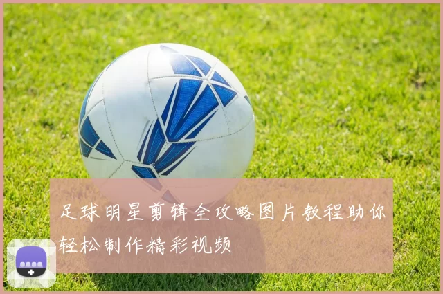 足球明星剪辑全攻略图片教程助你轻松制作精彩视频