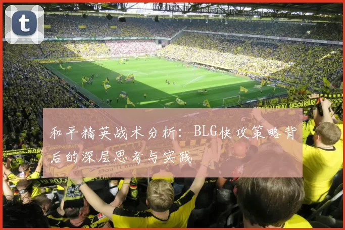 和平精英战术分析：BLG快攻策略背后的深层思考与实践