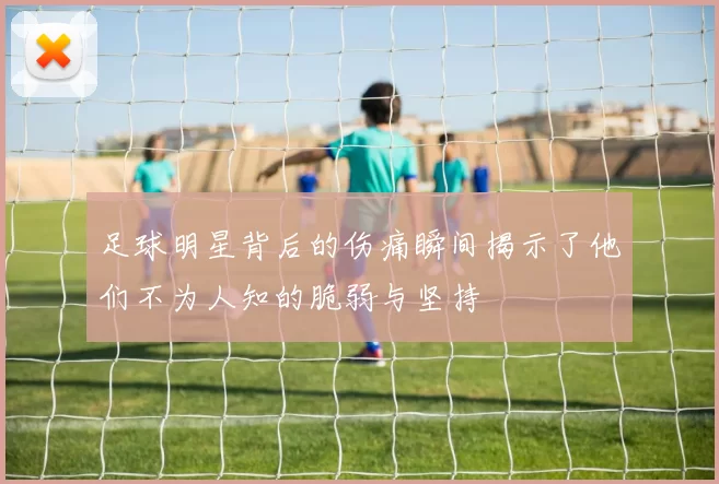 足球明星背后的伤痛瞬间揭示了他们不为人知的脆弱与坚持