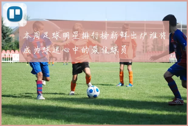 本周足球明星排行榜新鲜出炉谁将成为球迷心中的最佳球员