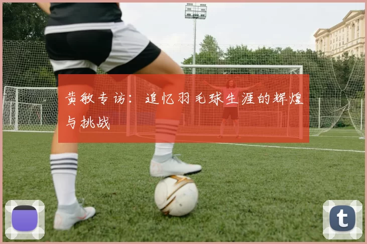 黄敏专访：追忆羽毛球生涯的辉煌与挑战