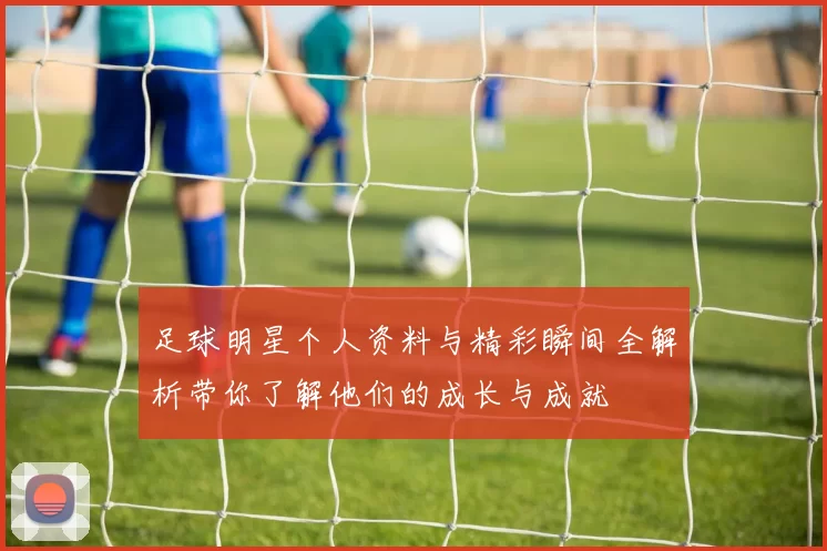 足球明星个人资料与精彩瞬间全解析带你了解他们的成长与成就