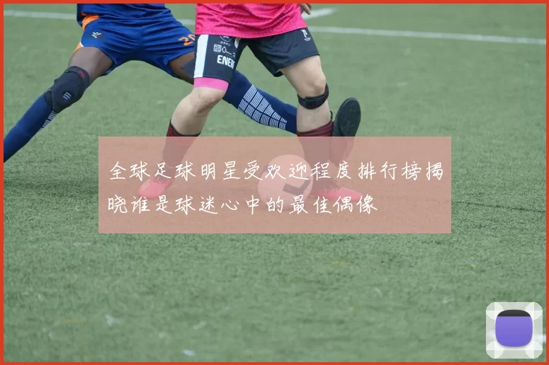 全球足球明星受欢迎程度排行榜揭晓谁是球迷心中的最佳偶像