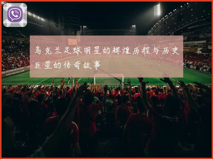 乌克兰足球明星的辉煌历程与历史巨星的传奇故事