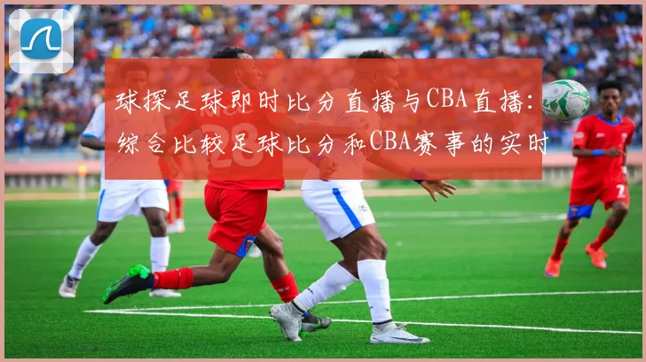 球探足球即时比分直播与CBA直播：综合比较足球比分和CBA赛事的实时更新