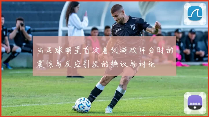 当足球明星首次看到游戏评分时的震惊与反应引发的热议与讨论