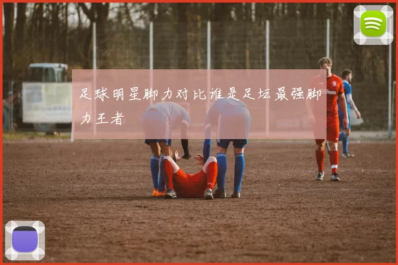 足球明星脚力对比谁是足坛最强脚力王者