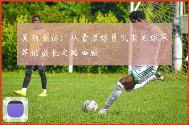 吴丽专访：从青涩球员到羽毛球冠军的成长之路回顾