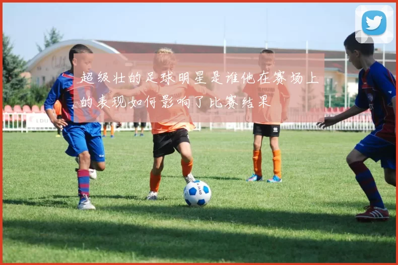 超级壮的足球明星是谁他在赛场上的表现如何影响了比赛结果