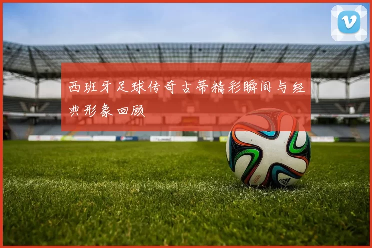 西班牙足球传奇古蒂精彩瞬间与经典形象回顾