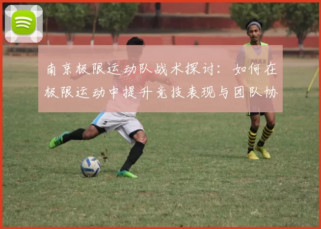 南京极限运动队战术探讨：如何在极限运动中提升竞技表现与团队协作
