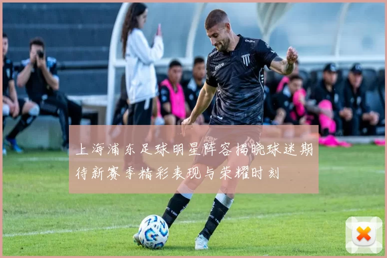 上海浦东足球明星阵容揭晓球迷期待新赛季精彩表现与荣耀时刻