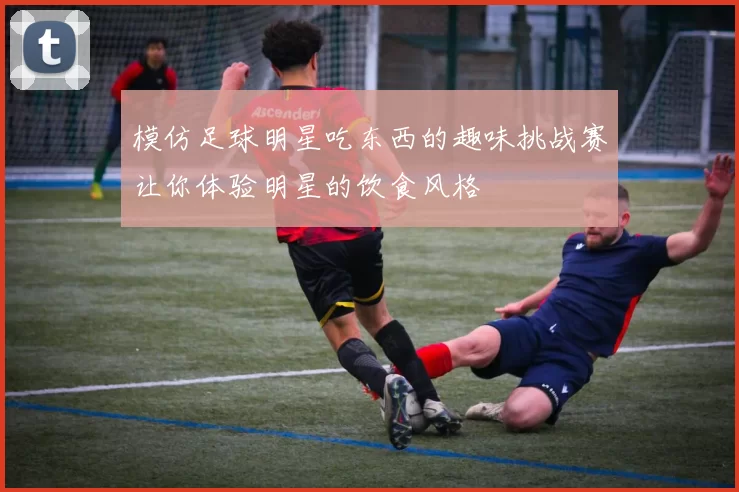 模仿足球明星吃东西的趣味挑战赛让你体验明星的饮食风格